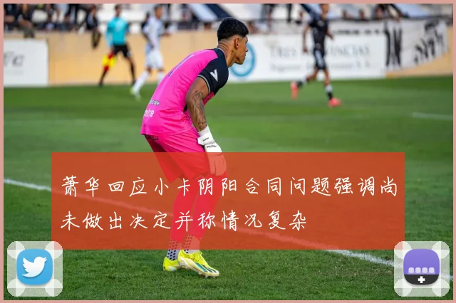 萧华回应小卡阴阳合同问题强调尚未做出决定并称情况复杂