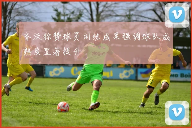 齐沃称赞球员训练成果强调球队成熟度显著提升
