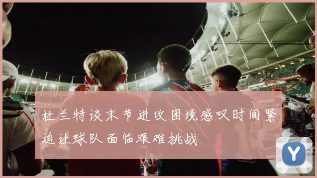 杜兰特谈末节进攻困境感叹时间紧迫让球队面临艰难挑战
