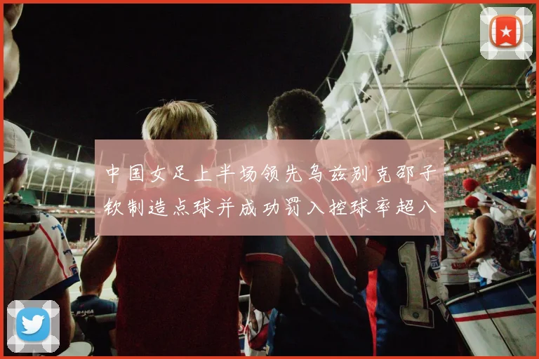 中国女足上半场领先乌兹别克邵子钦制造点球并成功罚入控球率超八成