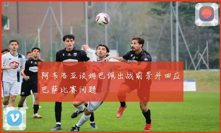 阿韦洛亚谈姆巴佩出战前景并回应巴萨比赛问题