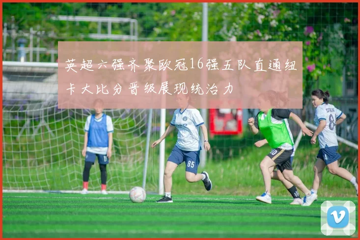 英超六强齐聚欧冠16强五队直通纽卡大比分晋级展现统治力