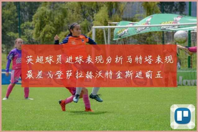 英超球员进球表现分析马特塔表现最差戈登萨拉赫沃特金斯进前五