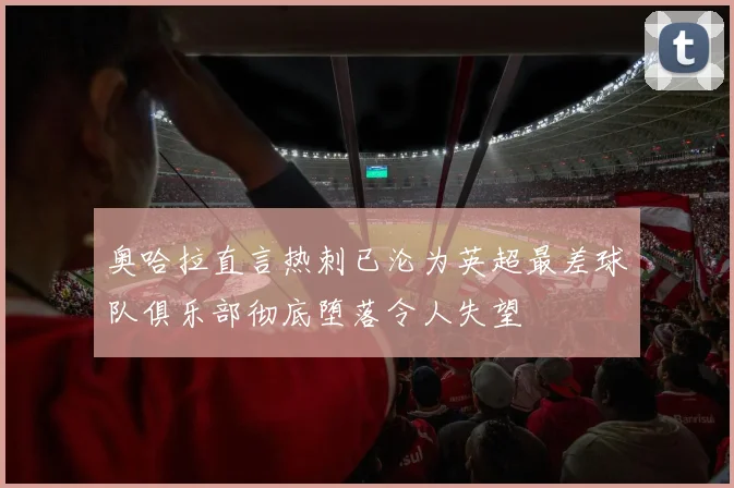 奥哈拉直言热刺已沦为英超最差球队俱乐部彻底堕落令人失望