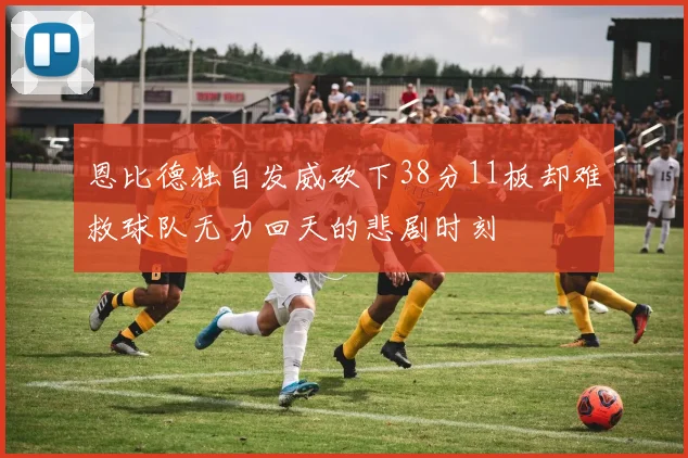 恩比德独自发威砍下38分11板却难救球队无力回天的悲剧时刻
