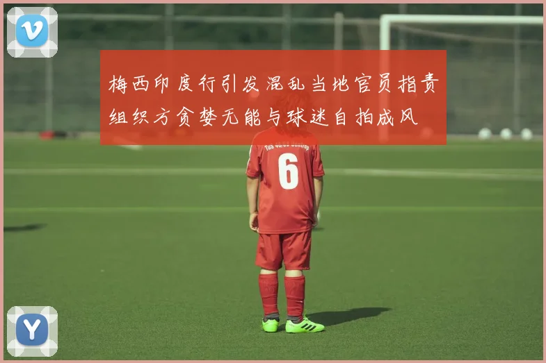 梅西印度行引发混乱当地官员指责组织方贪婪无能与球迷自拍成风