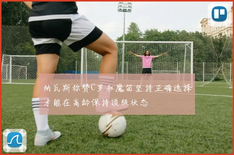 纳瓦斯称赞C罗和魔笛坚持正确选择才能在高龄保持顶级状态