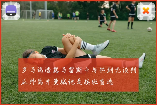 罗马诺透露马雷斯卡与热刺无谈判瓜帅离开曼城他是接班首选
