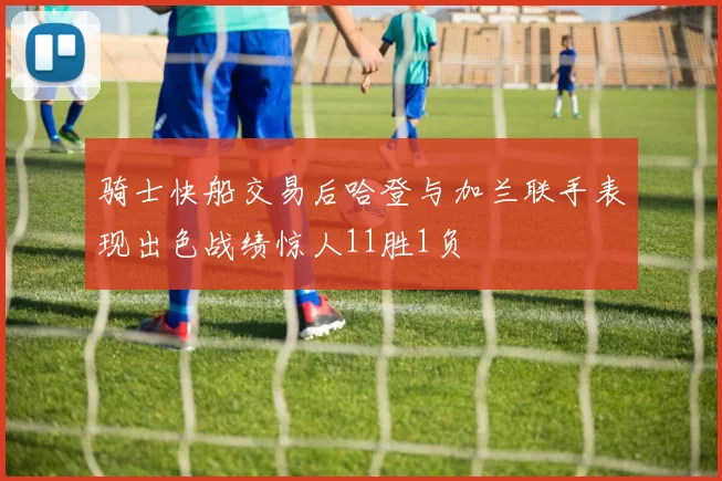 骑士快船交易后哈登与加兰联手表现出色战绩惊人11胜1负