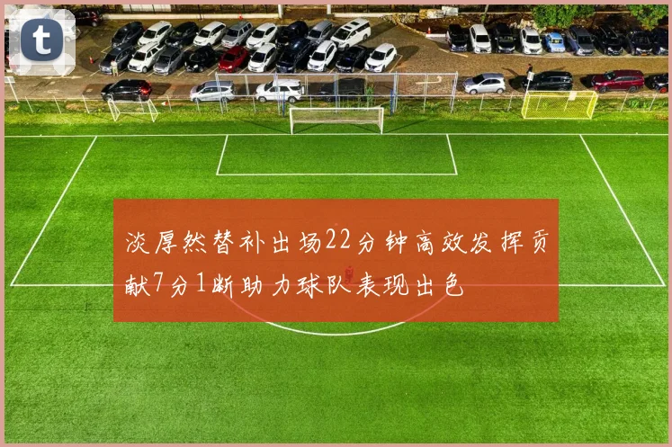 淡厚然替补出场22分钟高效发挥贡献7分1断助力球队表现出色