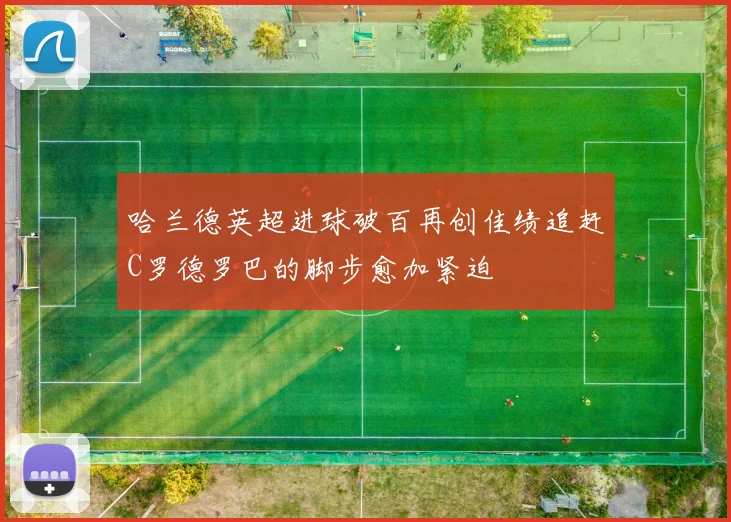 哈兰德英超进球破百再创佳绩追赶C罗德罗巴的脚步愈加紧迫