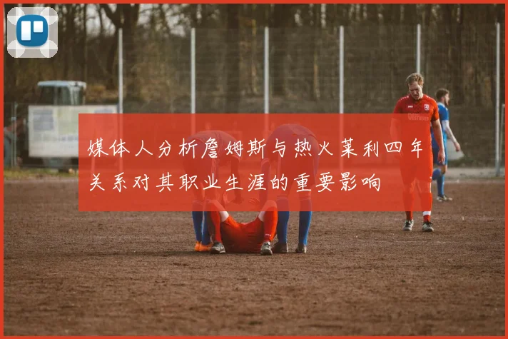 媒体人分析詹姆斯与热火莱利四年关系对其职业生涯的重要影响
