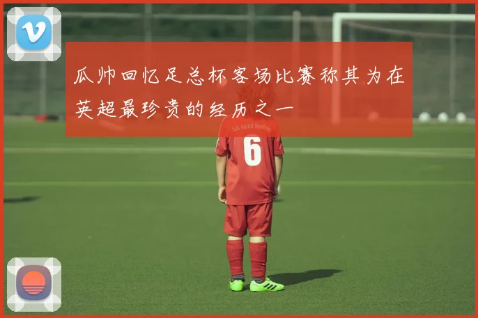 瓜帅回忆足总杯客场比赛称其为在英超最珍贵的经历之一