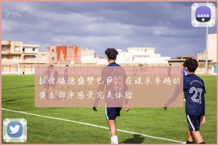 拉什福德盛赞巴萨：在追求卓越的俱乐部中感受完美体验