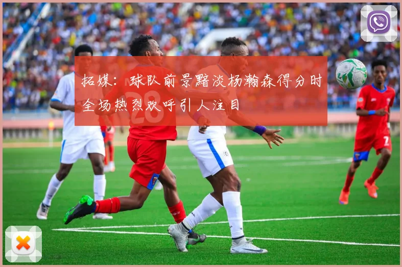 拓媒：球队前景黯淡杨瀚森得分时全场热烈欢呼引人注目